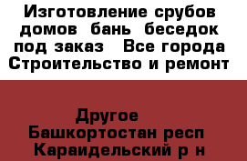 Изготовление срубов домов, бань, беседок под заказ - Все города Строительство и ремонт » Другое   . Башкортостан респ.,Караидельский р-н